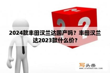 2024款丰田汉兰达国产吗？丰田汉兰达2023款什么价？