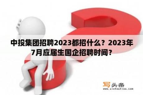 中投集团招聘2023都招什么？2023年7月应届生国企招聘时间？