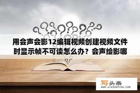 用会声会影12编辑视频创建视频文件时显示帧不可读怎么办？会声绘影哪个版本好用当然要是免费的哦？