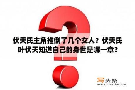 伏天氏主角推倒了几个女人？伏天氏叶伏天知道自己的身世是哪一章？