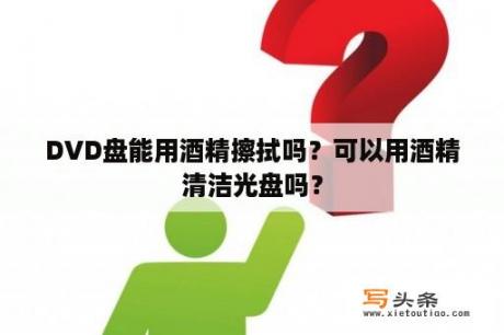 DVD盘能用酒精擦拭吗？可以用酒精清洁光盘吗？