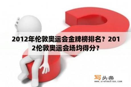 2012年伦敦奥运会金牌榜排名？2012伦敦奥运会场均得分？