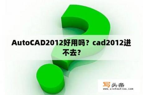 AutoCAD2012好用吗？cad2012进不去？