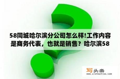 58同城哈尔滨分公司怎么样!工作内容是商务代表，也就是销售？哈尔滨58同城找工作招聘信息最新