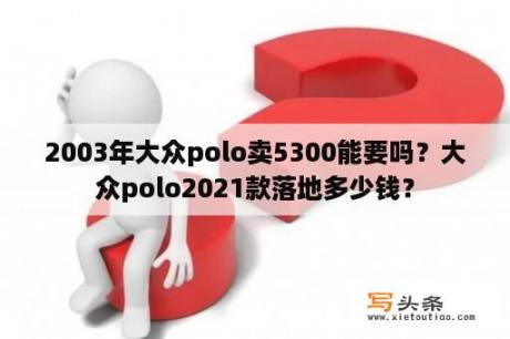 2003年大众polo卖5300能要吗？大众polo2021款落地多少钱？