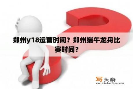 郑州y18运营时间？郑州端午龙舟比赛时间？