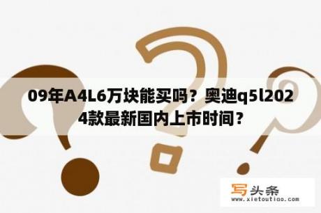 09年A4L6万块能买吗？奥迪q5l2024款最新国内上市时间？