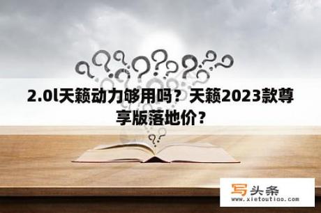 2.0l天籁动力够用吗？天籁2023款尊享版落地价？