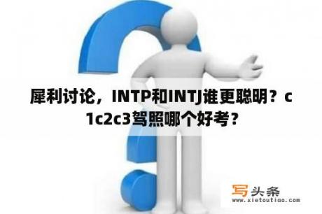 犀利讨论，INTP和INTJ谁更聪明？c1c2c3驾照哪个好考？