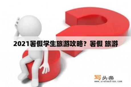 2021暑假学生旅游攻略？暑假 旅游