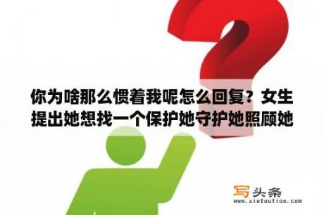 你为啥那么惯着我呢怎么回复？女生提出她想找一个保护她守护她照顾她一辈子的人! 该怎样回答她才合适？