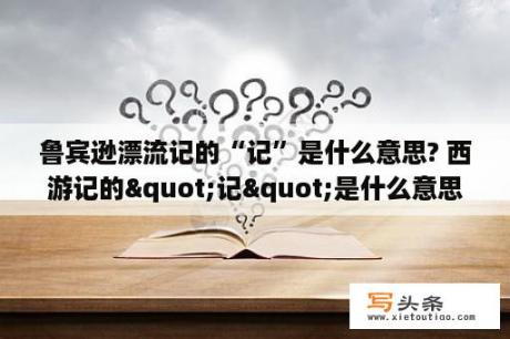 鲁宾逊漂流记的“记”是什么意思? 西游记的"记"是什么意思?格林佛游记？什么叫O记呢？