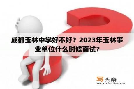 成都玉林中学好不好？2023年玉林事业单位什么时候面试？