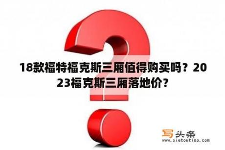 18款福特福克斯三厢值得购买吗？2023福克斯三厢落地价？