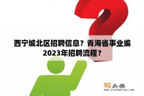 西宁城北区招聘信息？青海省事业编2023年招聘流程？