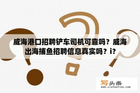 威海港口招聘铲车司机可靠吗？威海出海捕鱼招聘信息真实吗？i？