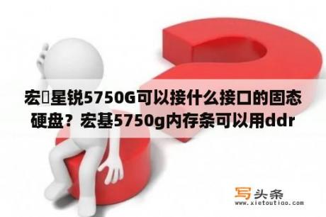 宏碁星锐5750G可以接什么接口的固态硬盘？宏基5750g内存条可以用ddr4吗？