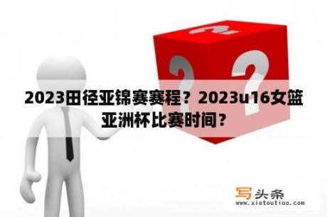 2023田径亚锦赛赛程？2023u16女篮亚洲杯比赛时间？