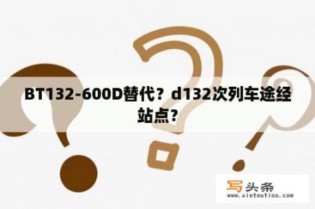 BT132-600D替代？d132次列车途经站点？