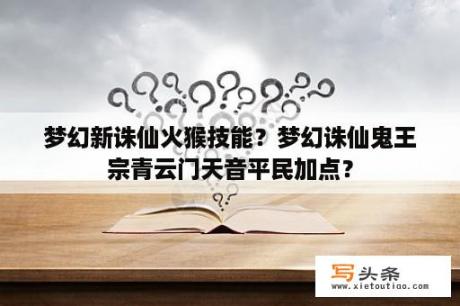 梦幻新诛仙火猴技能？梦幻诛仙鬼王宗青云门天音平民加点？