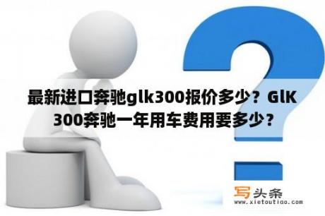 最新进口奔驰glk300报价多少？GlK300奔驰一年用车费用要多少？