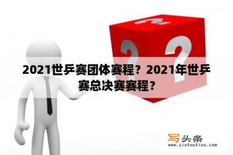 2021世乒赛团体赛程？2021年世乒赛总决赛赛程？