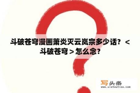 斗破苍穹漫画萧炎灭云岚宗多少话？＜斗破苍穹＞怎么念？