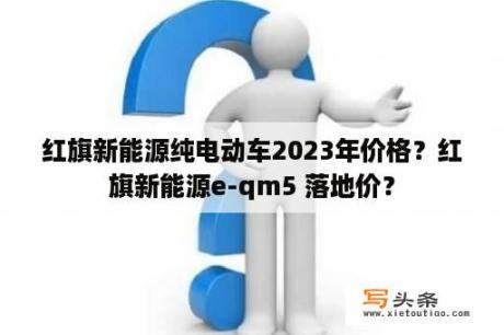 红旗新能源纯电动车2023年价格？红旗新能源e-qm5 落地价？