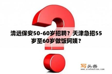 清远保安50-60岁招聘？天津急招55岁至60岁做饭阿姨？