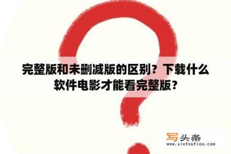 完整版和未删减版的区别？下载什么软件电影才能看完整版？