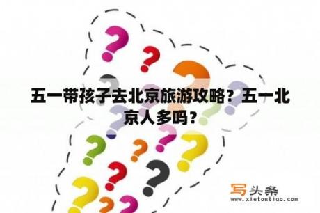 五一带孩子去北京旅游攻略？五一北京人多吗？