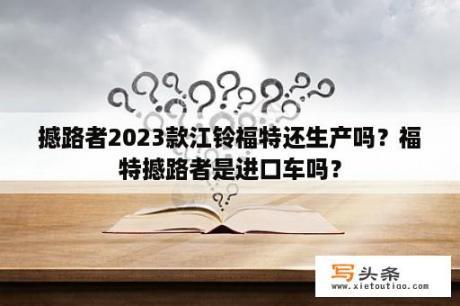 撼路者2023款江铃福特还生产吗？福特撼路者是进口车吗？