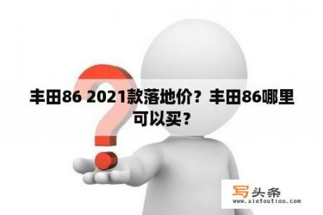 丰田86 2021款落地价？丰田86哪里可以买？