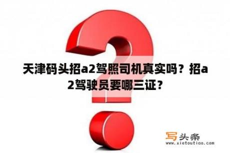 天津码头招a2驾照司机真实吗？招a2驾驶员要哪三证？