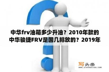 中华frv油箱多少升油？2010年款的中华骏捷FRV是国几排放的？2019年了值多少钱啊？都停产了配件好配吗？百公里几油呀？