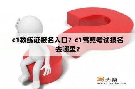 c1教练证报名入口？c1驾照考试报名去哪里？