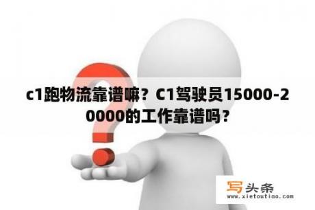 c1跑物流靠谱嘛？C1驾驶员15000-20000的工作靠谱吗？