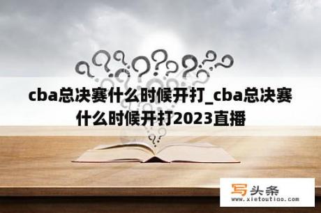 cba总决赛什么时候开打_cba总决赛什么时候开打2023直播