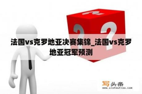 法国vs克罗地亚决赛集锦_法国vs克罗地亚冠军预测