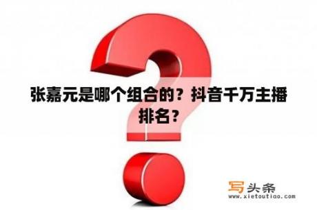 张嘉元是哪个组合的？抖音千万主播排名？