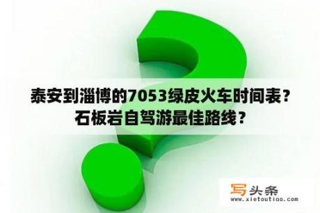 泰安到淄博的7053绿皮火车时间表？石板岩自驾游最佳路线？