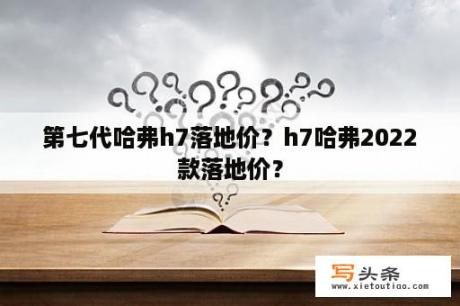 第七代哈弗h7落地价？h7哈弗2022款落地价？