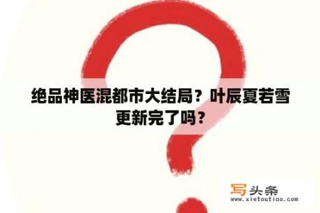 绝品神医混都市大结局？叶辰夏若雪更新完了吗？