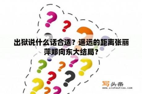 出狱说什么话合适？遥远的距离张丽萍郑向东大结局？