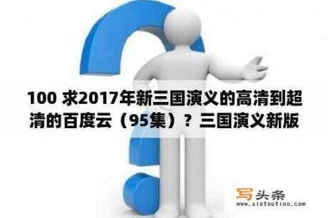 100 求2017年新三国演义的高清到超清的百度云（95集）？三国演义新版全集免费