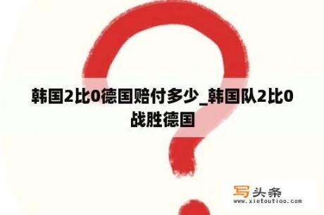 韩国2比0德国赔付多少_韩国队2比0战胜德国