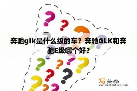 奔驰glk是什么级的车？奔驰GLK和奔驰E级哪个好？