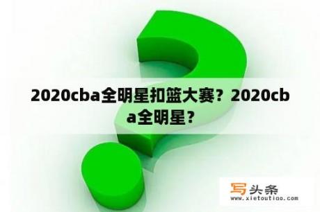 2020cba全明星扣篮大赛？2020cba全明星？