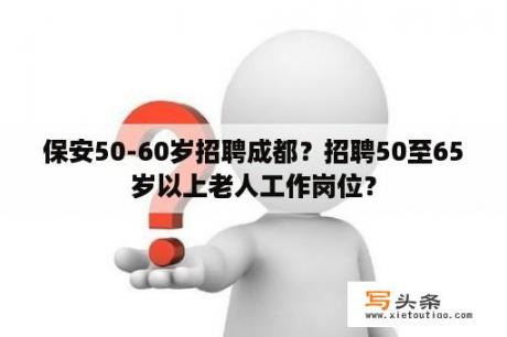 保安50-60岁招聘成都？招聘50至65岁以上老人工作岗位？