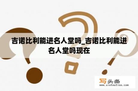 吉诺比利能进名人堂吗_吉诺比利能进名人堂吗现在